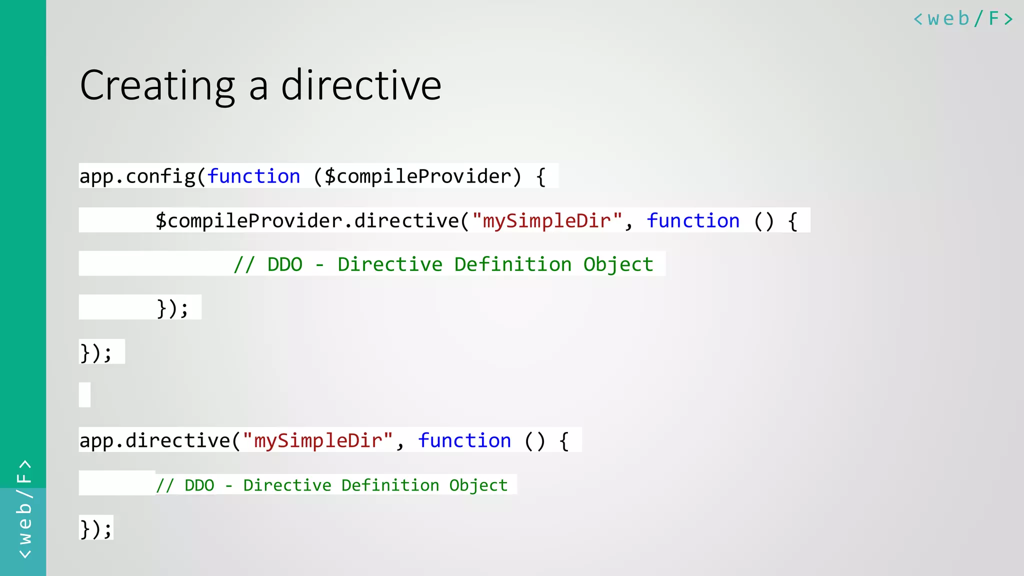 < w e b / F><web/F> Creating a directive app.config(function ($compileProvider) { $compileProvider.directive("mySimpleDir", function () { // DDO - Directive Definition Object }); }); app.directive("mySimpleDir", function () { // DDO - Directive Definition Object }); 