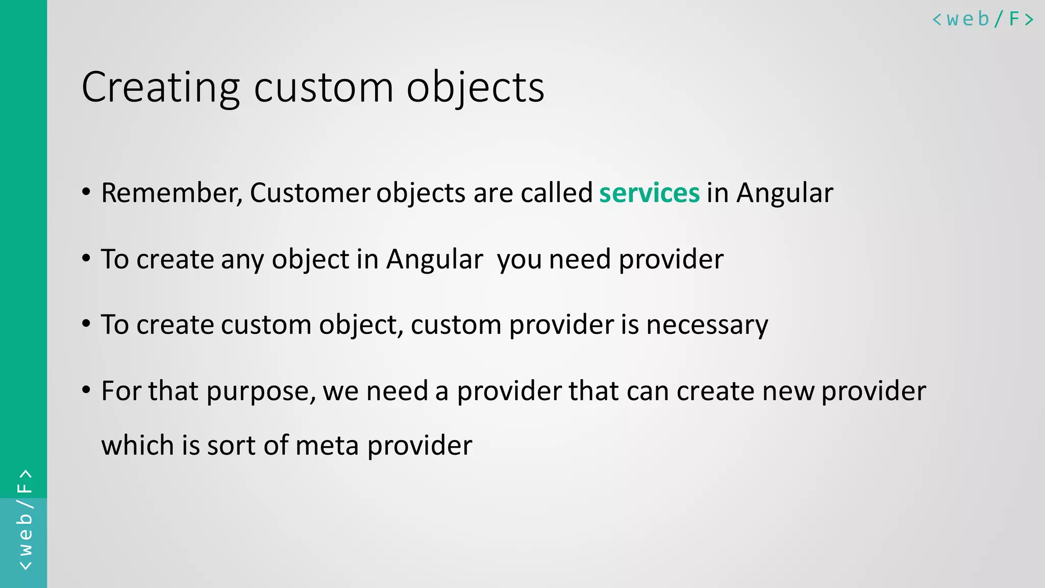 < w e b / F><web/F> Creating custom objects • Remember, Customer objects are called services in Angular • To create any object in Angular you need provider • To create custom object, custom provider is necessary • For that purpose, we need a provider that can create new provider which is sort of meta provider 