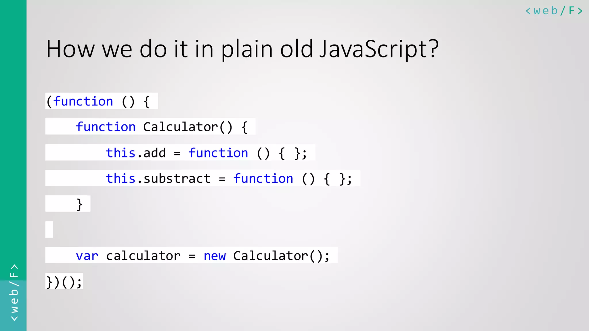 < w e b / F><web/F> How we do it in plain old JavaScript? (function () { function Calculator() { this.add = function () { }; this.substract = function () { }; } var calculator = new Calculator(); })(); 
