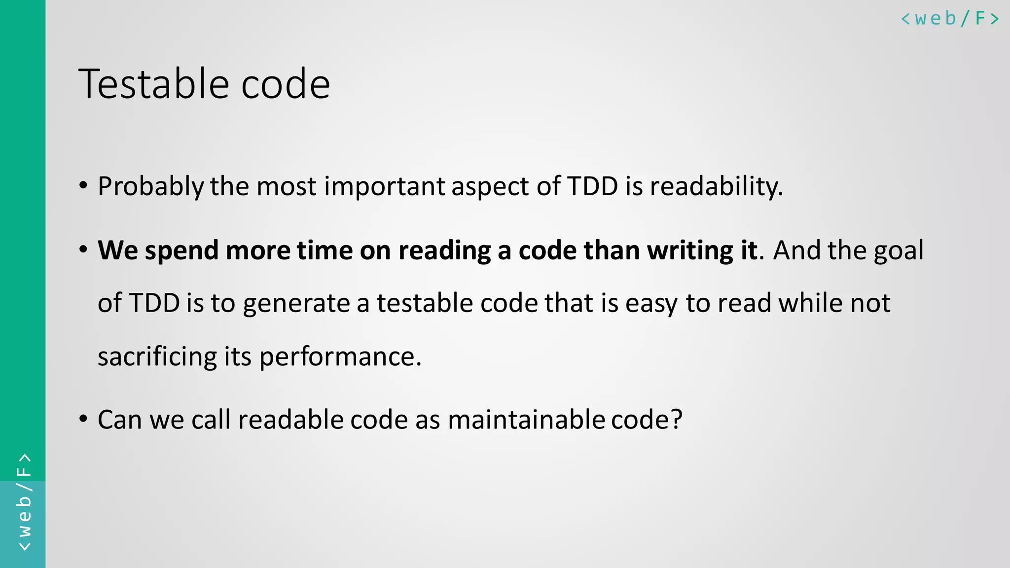 < w e b / F><web/F> Testable code • Probably the most important aspect of TDD is readability. • We spend more time on reading a code than writing it. And the goal of TDD is to generate a testable code that is easy to read while not sacrificing its performance. • Can we call readable code as maintainablecode? 
