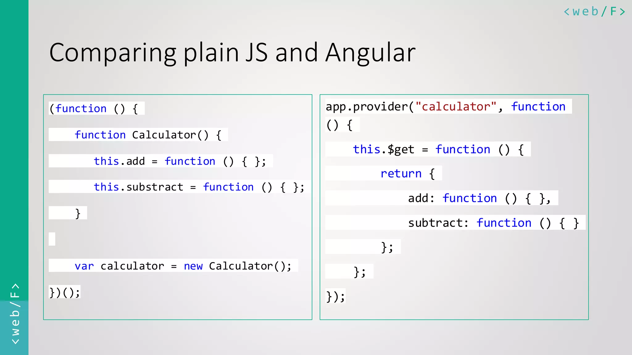 < w e b / F><web/F> Comparing plain JS and Angular (function () { function Calculator() { this.add = function () { }; this.substract = function () { }; } var calculator = new Calculator(); })(); app.provider("calculator", function () { this.$get = function () { return { add: function () { }, subtract: function () { } }; }; }); 