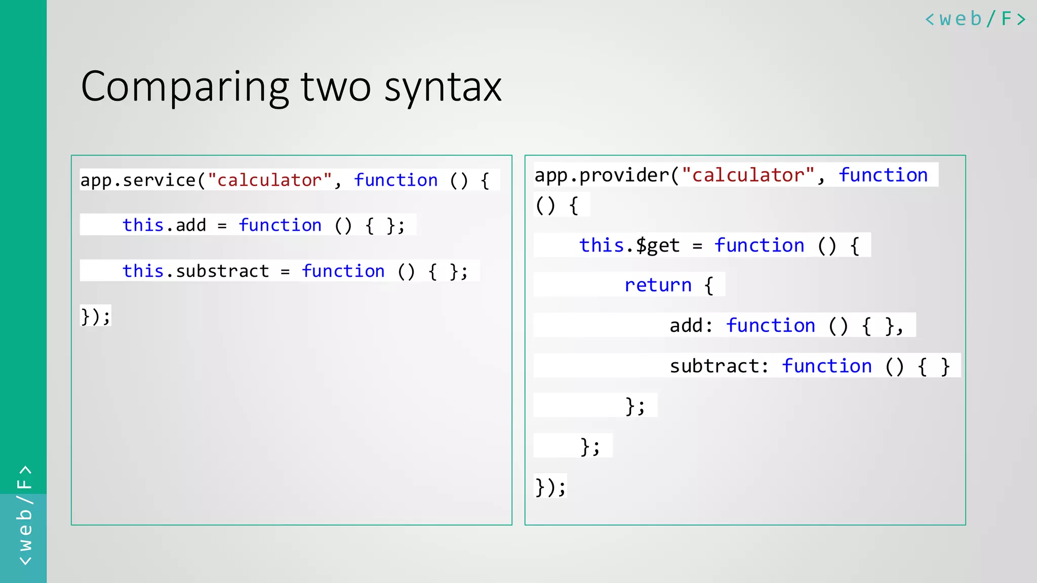 < w e b / F><web/F> Comparing two syntax app.service("calculator", function () { this.add = function () { }; this.substract = function () { }; }); app.provider("calculator", function () { this.$get = function () { return { add: function () { }, subtract: function () { } }; }; }); 