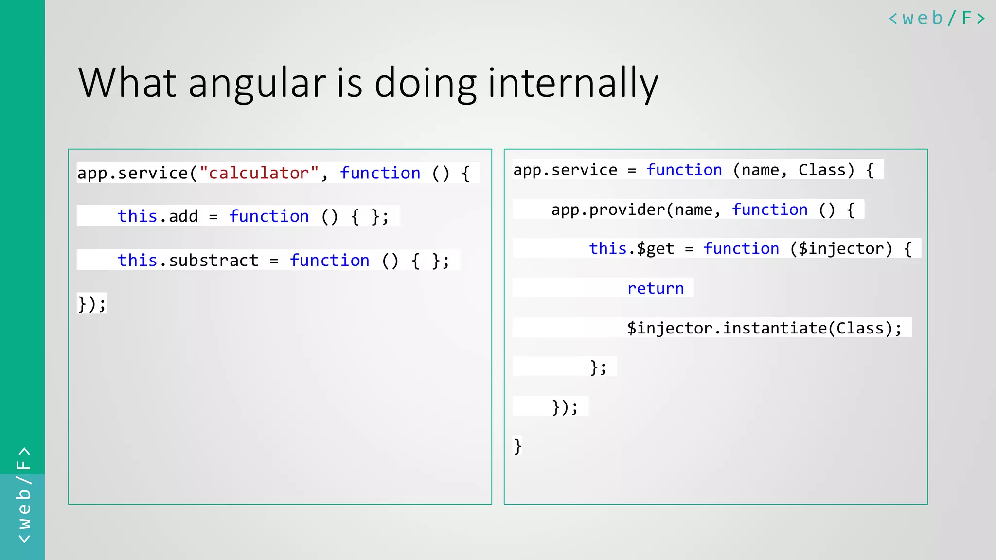 < w e b / F><web/F> What angular is doing internally app.service("calculator", function () { this.add = function () { }; this.substract = function () { }; }); app.service = function (name, Class) { app.provider(name, function () { this.$get = function ($injector) { return $injector.instantiate(Class); }; }); } 