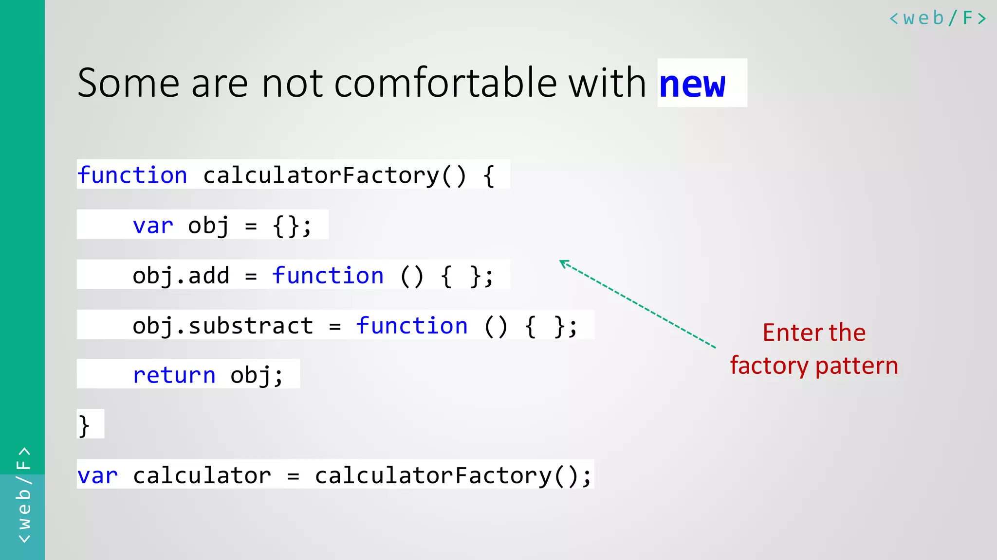 < w e b / F><web/F> Some are not comfortable with new function calculatorFactory() { var obj = {}; obj.add = function () { }; obj.substract = function () { }; return obj; } var calculator = calculatorFactory(); Enter the factory pattern 