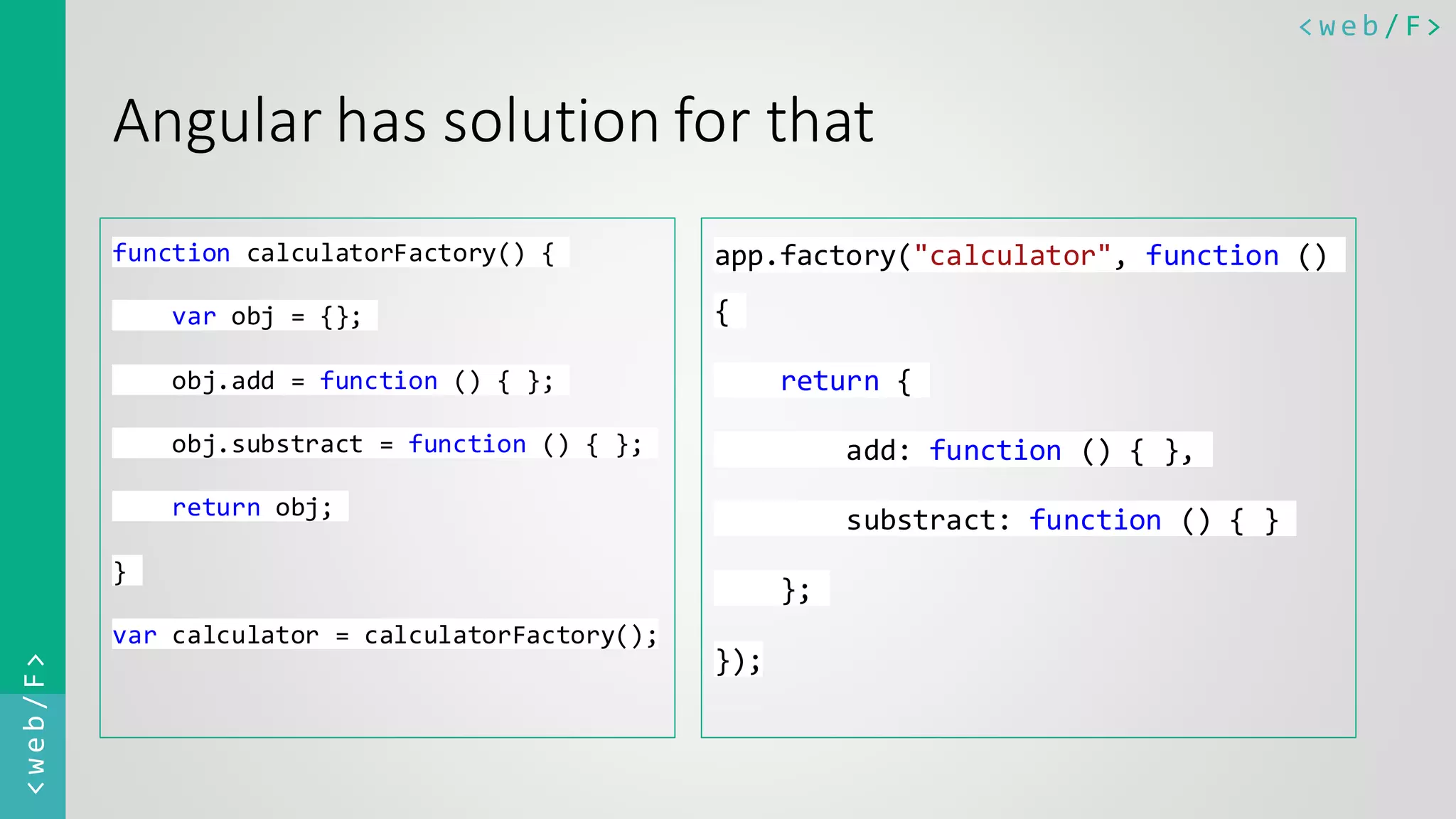 < w e b / F><web/F> Angular has solution for that function calculatorFactory() { var obj = {}; obj.add = function () { }; obj.substract = function () { }; return obj; } var calculator = calculatorFactory(); app.factory("calculator", function () { return { add: function () { }, substract: function () { } }; }); 