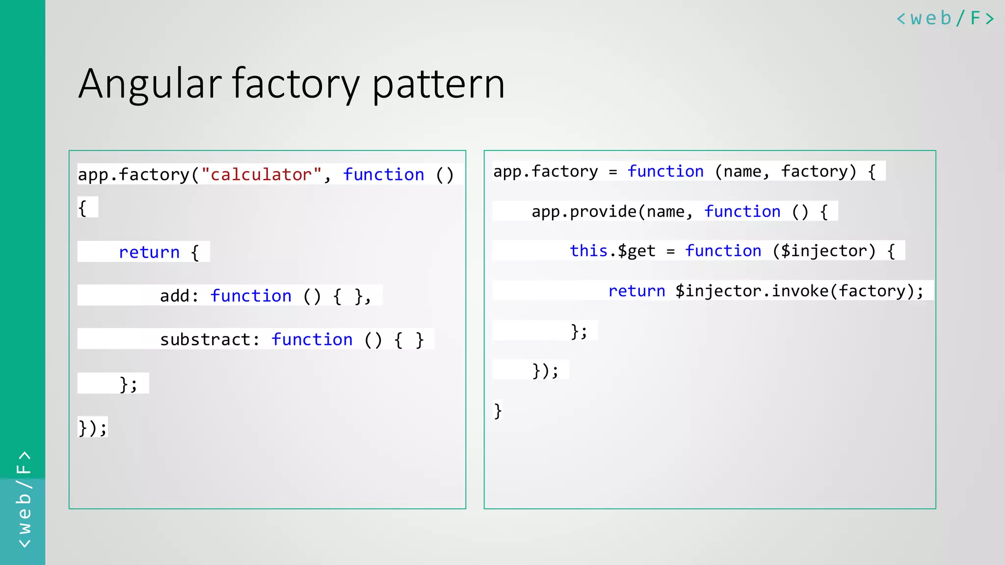< w e b / F><web/F> Angular factory pattern app.factory("calculator", function () { return { add: function () { }, substract: function () { } }; }); app.factory = function (name, factory) { app.provide(name, function () { this.$get = function ($injector) { return $injector.invoke(factory); }; }); } 