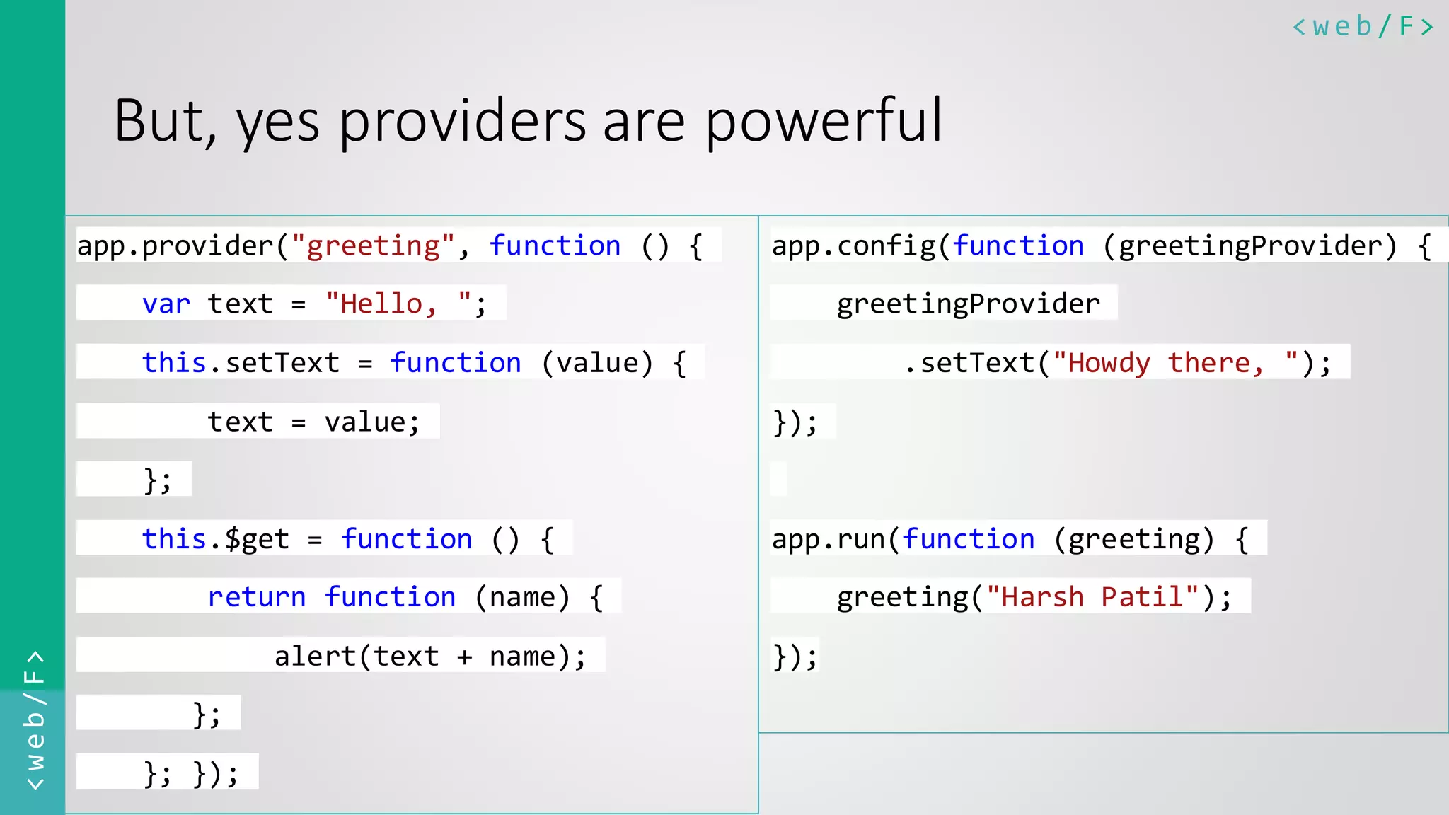 < w e b / F><web/F> But, yes providers are powerful app.provider("greeting", function () { var text = "Hello, "; this.setText = function (value) { text = value; }; this.$get = function () { return function (name) { alert(text + name); }; }; }); app.config(function (greetingProvider) { greetingProvider .setText("Howdy there, "); }); app.run(function (greeting) { greeting("Harsh Patil"); }); 