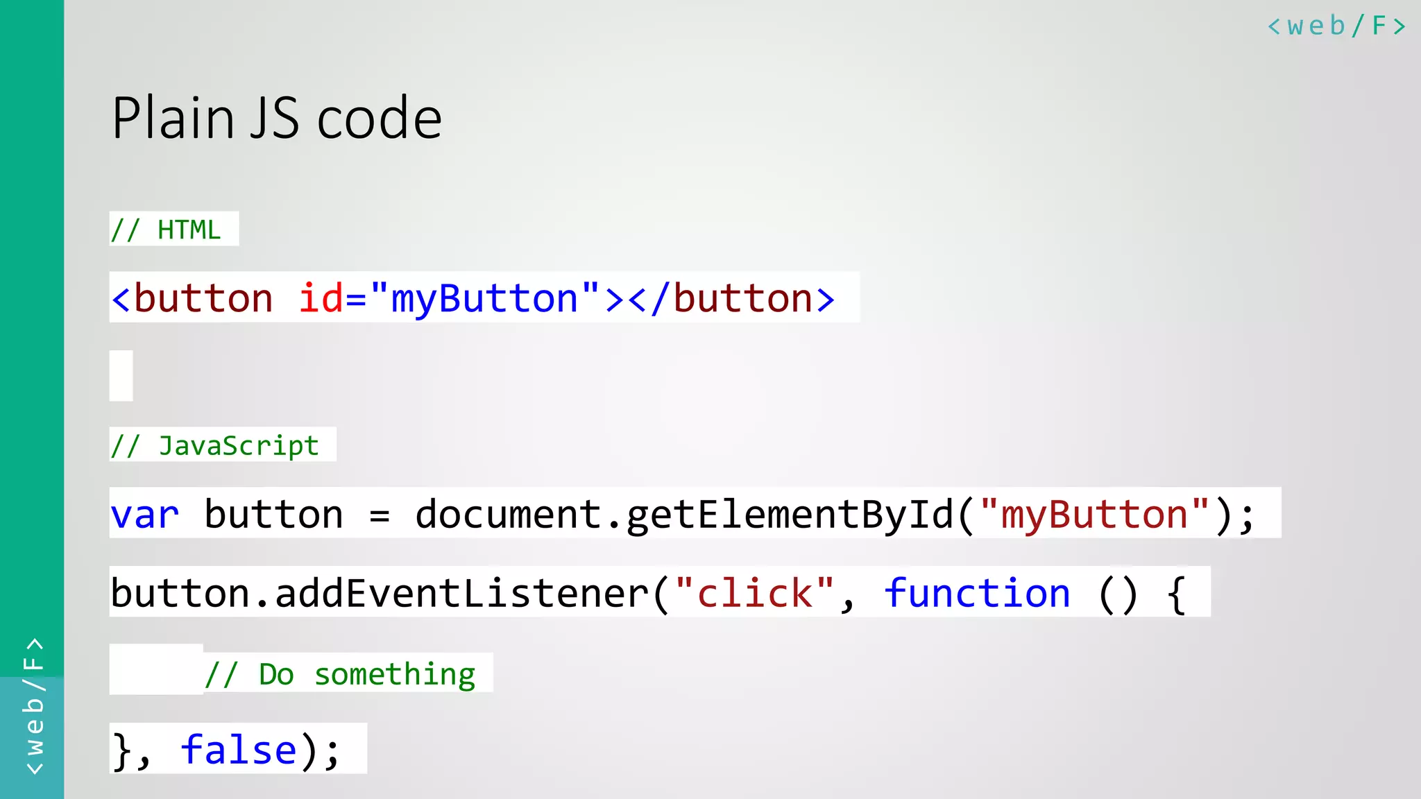 < w e b / F><web/F> Plain JS code // HTML <button id="myButton"></button> // JavaScript var button = document.getElementById("myButton"); button.addEventListener("click", function () { // Do something }, false); 