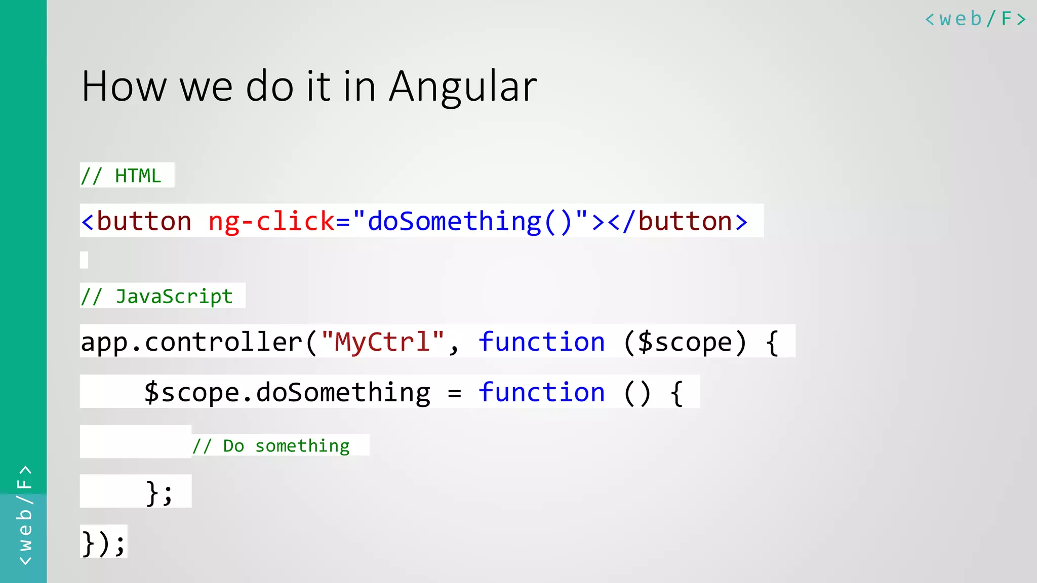 < w e b / F><web/F> How we do it in Angular // HTML <button ng-click="doSomething()"></button> // JavaScript app.controller("MyCtrl", function ($scope) { $scope.doSomething = function () { // Do something }; }); 