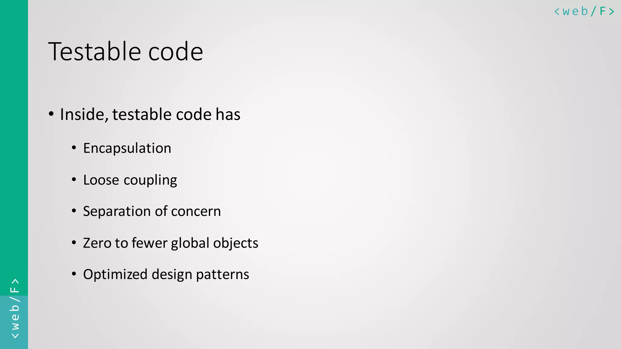 < w e b / F><web/F> Testable code • Inside, testable code has • Encapsulation • Loose coupling • Separation of concern • Zero to fewer global objects • Optimized design patterns 