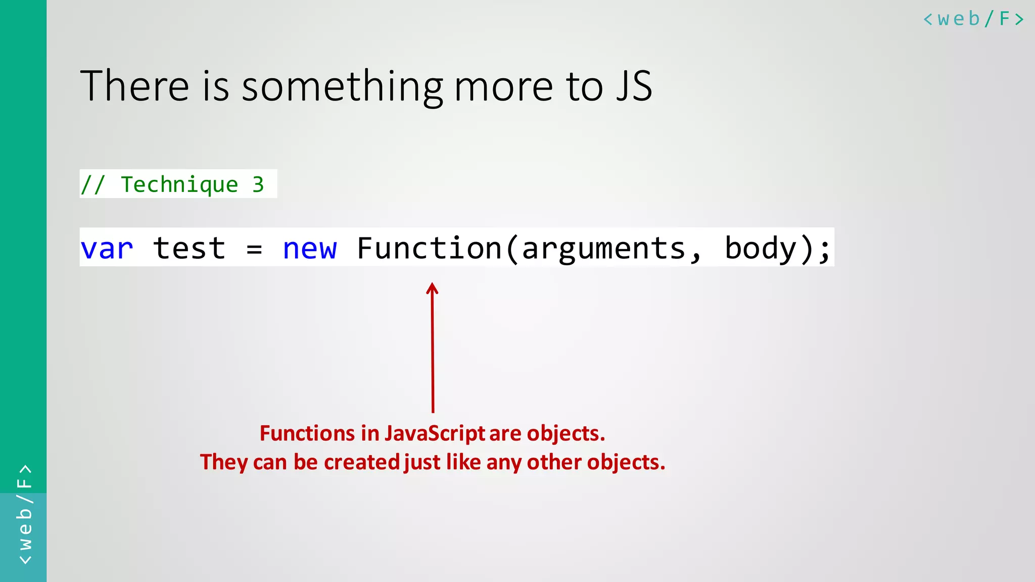 < w e b / F><web/F> There is something more to JS // Technique 3 var test = new Function(arguments, body); Functions in JavaScriptare objects. They can be createdjust like any other objects. 