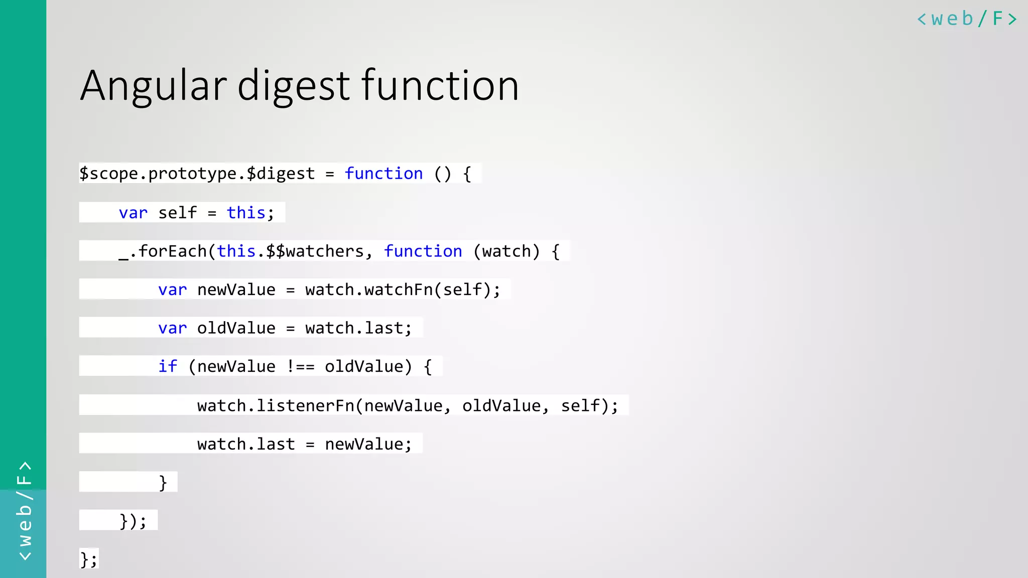 < w e b / F><web/F> Angular digest function $scope.prototype.$digest = function () { var self = this; _.forEach(this.$$watchers, function (watch) { var newValue = watch.watchFn(self); var oldValue = watch.last; if (newValue !== oldValue) { watch.listenerFn(newValue, oldValue, self); watch.last = newValue; } }); }; 