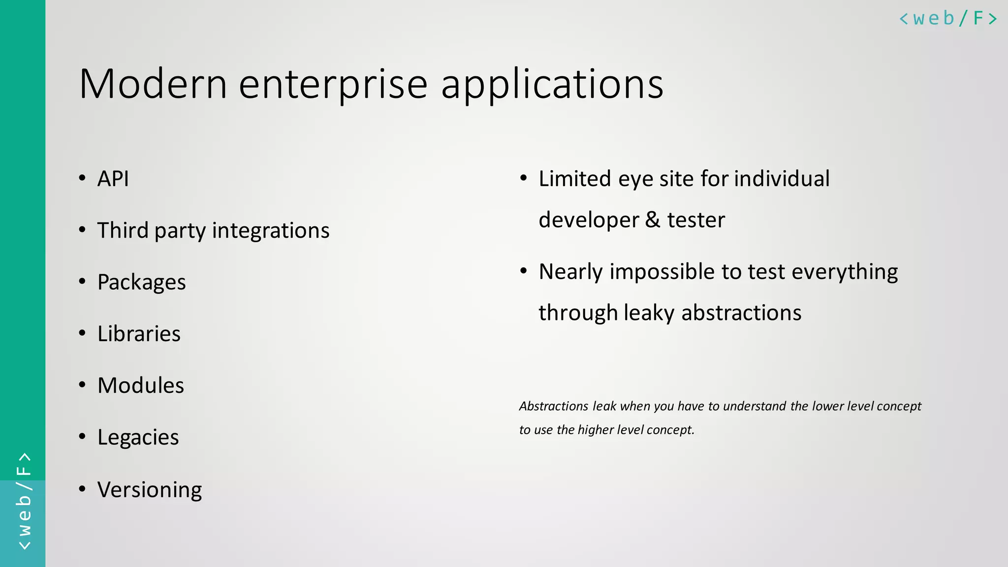 < w e b / F><web/F> Modern enterprise applications • API • Third party integrations • Packages • Libraries • Modules • Legacies • Versioning • Limited eye site for individual developer & tester • Nearly impossible to test everything through leaky abstractions Abstractions leak when you have to understand the lower level concept to use the higher level concept. 