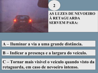 2
AS LUZES DE NEVOEIRO
À RETAGUARDA
SERVEM PARA:

A – Iluminar a via a uma grande distância.
B – Indicar a presença e a largura do veículo.
C – Tornar mais visível o veículo quando visto da
retaguarda, em caso de nevoeiro intenso.

 