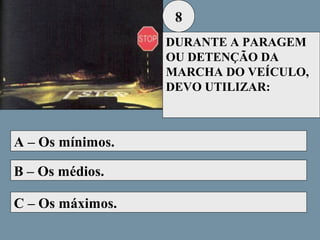 8
DURANTE A PARAGEM
OU DETENÇÃO DA
MARCHA DO VEÍCULO,
DEVO UTILIZAR:

A – Os mínimos.
B – Os médios.
C – Os máximos.

 