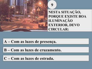 9
NESTA SITUAÇÃO,
PORQUE EXISTE BOA
ILUMINAÇÃO
EXTERIOR, DEVO
CIRCULAR:

A – Com as luzes de presença.
B – Com as luzes de cruzamento.
C – Com as luzes de estrada.

 