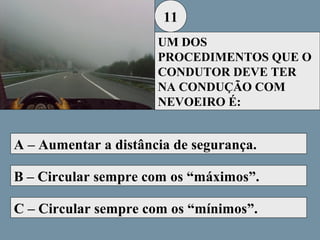 11
UM DOS
PROCEDIMENTOS QUE O
CONDUTOR DEVE TER
NA CONDUÇÃO COM
NEVOEIRO É:

A – Aumentar a distância de segurança.
B – Circular sempre com os “máximos”.
C – Circular sempre com os “mínimos”.

 