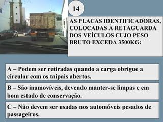 14
AS PLACAS IDENTIFICADORAS,
COLOCADAS À RETAGUARDA
DOS VEÍCULOS CUJO PESO
BRUTO EXCEDA 3500KG:

A – Podem ser retiradas quando a carga obrigue a
circular com os taipais abertos.
B – São inamovíveis, devendo manter-se limpas e em
bom estado de conservação.
C – Não devem ser usadas nos automóveis pesados de
passageiros.

 