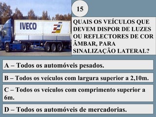 15
QUAIS OS VEÍCULOS QUE
DEVEM DISPOR DE LUZES
OU REFLECTORES DE COR
ÂMBAR, PARA
SINALIZAÇÃO LATERAL?

A – Todos os automóveis pesados.
B – Todos os veículos com largura superior a 2,10m.
C – Todos os veículos com comprimento superior a
6m.

D – Todos os automóveis de mercadorias.

 