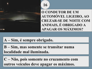 16
O CONDUTOR DE UM
AUTOMÓVEL LIGEIRO, AO
CRUZAR-SE DE NOITE COM
ANIMAIS, É OBRIGADO A
APAGAR OS MÁXIMOS?

A – Sim, é sempre obrigado.
B – Sim, mas somente se transitar numa
localidade mal iluminada.
C – Não, pois somente no cruzamento com
outros veículos deve apagar os máximos.

 