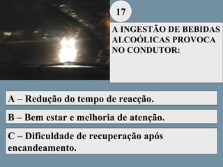 17
A INGESTÃO DE BEBIDAS
ALCOÓLICAS PROVOCA
NO CONDUTOR:

A – Redução do tempo de reacção.
B – Bem estar e melhoria de atenção.
C – Dificuldade de recuperação após
encandeamento.

 