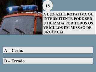 18
A LUZ AZUL ROTATIVA OU
INTERMITENTE PODE SER
UTILIZADA POR TODOS OS
VEÍCULOS EM MISSÃO DE
URGÊNCIA.

A – Certo.
B – Errado.

 