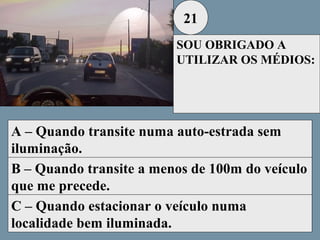 21
SOU OBRIGADO A
UTILIZAR OS MÉDIOS:

A – Quando transite numa auto-estrada sem
iluminação.
B – Quando transite a menos de 100m do veículo
que me precede.
C – Quando estacionar o veículo numa
localidade bem iluminada.

 
