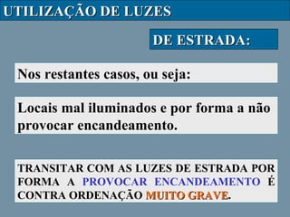 UTILIZAÇÃO DE LUZES
DE ESTRADA:
Nos restantes casos, ou seja:
Locais mal iluminados e por forma a não
provocar encandeamento.
TRANSITAR COM AS LUZES DE ESTRADA POR
FORMA A PROVOCAR ENCANDEAMENTO É
CONTRA ORDENAÇÃO MUITO GRAVE.
GRAVE

 