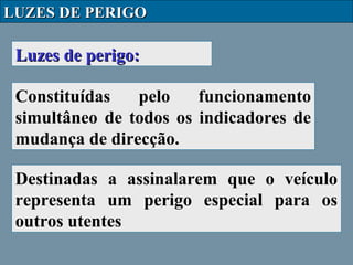 LUZES DE PERIGO

Luzes de perigo:
Constituídas
pelo
funcionamento
simultâneo de todos os indicadores de
mudança de direcção.
Destinadas a assinalarem que o veículo
representa um perigo especial para os
outros utentes

 