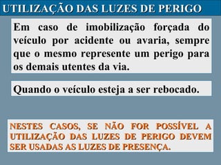 UTILIZAÇÃO DAS LUZES DE PERIGO
Em caso de imobilização forçada do
veículo por acidente ou avaria, sempre
que o mesmo represente um perigo para
os demais utentes da via.
Quando o veículo esteja a ser rebocado.
NESTES CASOS, SE NÃO FOR POSSÍVEL A
UTILIZAÇÃO DAS LUZES DE PERIGO DEVEM
SER USADAS AS LUZES DE PRESENÇA.

 