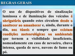 REGRAS GERAIS
O uso de dispositivos de sinalização
luminosa e de iluminação dos veículos é
obrigatório quando estes circulem desde o
anoitecer ao amanhecer e, ainda, durante o
dia, nos túneis e sempre que existam
condições meteorológicas ou ambientais
que tornem a visibilidade insuficiente,
nomeadamente em caso de nevoeiro, chuva
intensa, queda de neve, nuvens de fumo ou
pó.

 