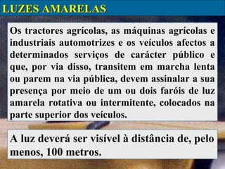 LUZES AMARELAS
Os tractores agrícolas, as máquinas agrícolas e
industriais automotrizes e os veículos afectos a
determinados serviços de carácter público e
que, por via disso, transitem em marcha lenta
ou parem na via pública, devem assinalar a sua
presença por meio de um ou dois faróis de luz
amarela rotativa ou intermitente, colocados na
parte superior dos veículos.

A luz deverá ser visível à distância de, pelo
menos, 100 metros.

 