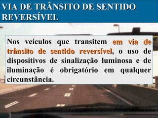 VIA DE TRÂNSITO DE SENTIDO
REVERSÍVEL
Nos veículos que transitem em via de
trânsito de sentido reversível, o uso de
reversível
dispositivos de sinalização luminosa e de
iluminação é obrigatório em qualquer
circunstância.

 