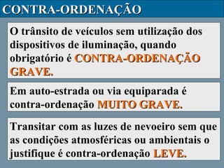 CONTRA-ORDENAÇÃO
O trânsito de veículos sem utilização dos
dispositivos de iluminação, quando
obrigatório é CONTRA-ORDENAÇÃO
GRAVE.
Em auto-estrada ou via equiparada é
contra-ordenação MUITO GRAVE.
Transitar com as luzes de nevoeiro sem que
as condições atmosféricas ou ambientais o
justifique é contra-ordenação LEVE.

 