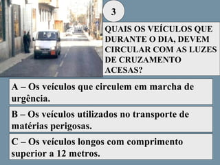 3
QUAIS OS VEÍCULOS QUE
DURANTE O DIA, DEVEM
CIRCULAR COM AS LUZES
DE CRUZAMENTO
ACESAS?

A – Os veículos que circulem em marcha de
urgência.
B – Os veículos utilizados no transporte de
matérias perigosas.
C – Os veículos longos com comprimento
superior a 12 metros.

 