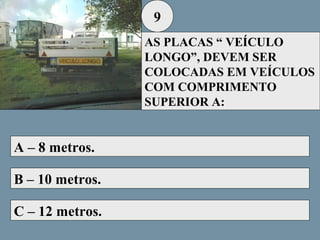 9
AS PLACAS “ VEÍCULO
LONGO”, DEVEM SER
COLOCADAS EM VEÍCULOS
COM COMPRIMENTO
SUPERIOR A:

A – 8 metros.
B – 10 metros.
C – 12 metros.

 
