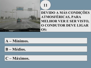 11
DEVIDO A MÁS CONDIÇÕES
ATMOSFÉRICAS, PARA
MELHOR VER E SER VISTO,
O CONDUTOR DEVE LIGAR
OS:

A – Mínimos.
B – Médios.
C – Máximos.

 