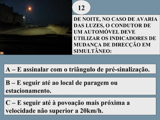 12
DE NOITE, NO CASO DE AVARIA
DAS LUZES, O CONDUTOR DE
UM AUTOMÓVEL DEVE
UTILIZAR OS INDICADORES DE
MUDANÇA DE DIRECÇÃO EM
SIMULTÂNEO:

A – E assinalar com o triângulo de pré-sinalização.
B – E seguir até ao local de paragem ou
estacionamento.
C – E seguir até à povoação mais próxima a
velocidade não superior a 20km/h.

 