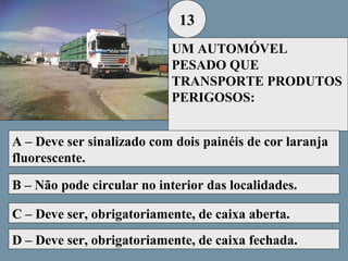 13
UM AUTOMÓVEL
PESADO QUE
TRANSPORTE PRODUTOS
PERIGOSOS:
A – Deve ser sinalizado com dois painéis de cor laranja
fluorescente.
B – Não pode circular no interior das localidades.
C – Deve ser, obrigatoriamente, de caixa aberta.
D – Deve ser, obrigatoriamente, de caixa fechada.

 