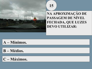 15
NA APROXIMAÇÃO DE
PASSAGEM DE NÍVEL
FECHADA, QUE LUZES
DEVO UTILIZAR:

A – Mínimos.
B – Médios.
C – Máximos.

 
