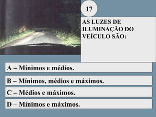17
AS LUZES DE
ILUMINAÇÃO DO
VEÍCULO SÃO:

A – Mínimos e médios.
B – Mínimos, médios e máximos.
C – Médios e máximos.
D – Mínimos e máximos.

 