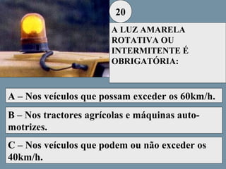 20
A LUZ AMARELA
ROTATIVA OU
INTERMITENTE É
OBRIGATÓRIA:

A – Nos veículos que possam exceder os 60km/h.
B – Nos tractores agrícolas e máquinas automotrizes.
C – Nos veículos que podem ou não exceder os
40km/h.

 
