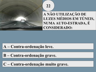 22
A NÃO UTILIZAÇÃO DE
LUZES MÉDIOS EM TÚNEIS,
NUMA AUTO-ESTRADA, É
CONSIDERADO:

A – Contra-ordenação leve.
B – Contra-ordenação grave.
C – Contra-ordenação muito grave.

 