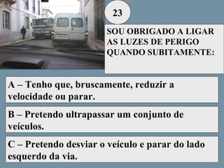 23
SOU OBRIGADO A LIGAR
AS LUZES DE PERIGO
QUANDO SUBITAMENTE:

A – Tenho que, bruscamente, reduzir a
velocidade ou parar.
B – Pretendo ultrapassar um conjunto de
veículos.
C – Pretendo desviar o veículo e parar do lado
esquerdo da via.

 