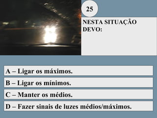 25
NESTA SITUAÇÃO
DEVO:

A – Ligar os máximos.
B – Ligar os mínimos.
C – Manter os médios.
D – Fazer sinais de luzes médios/máximos.

 