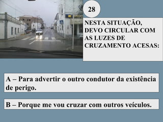 28
NESTA SITUAÇÃO,
DEVO CIRCULAR COM
AS LUZES DE
CRUZAMENTO ACESAS:

A – Para advertir o outro condutor da existência
de perigo.
B – Porque me vou cruzar com outros veículos.

 