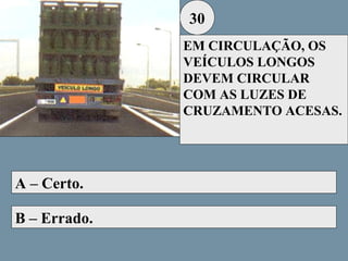 30
EM CIRCULAÇÃO, OS
VEÍCULOS LONGOS
DEVEM CIRCULAR
COM AS LUZES DE
CRUZAMENTO ACESAS.

A – Certo.
B – Errado.

 