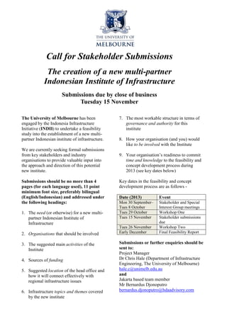 Call for Stakeholder Submissions
The creation of a new multi-partner
Indonesian Institute of Infrastructure
Submissions due by close of business
Tuesday 15 November
The University of Melbourne has been
engaged by the Indonesia Infrastructure
Initiative (INDII) to undertake a feasibility
study into the establishment of a new multipartner Indonesian institute of infrastructure.
We are currently seeking formal submissions
from key stakeholders and industry
organisations to provide valuable input into
the approach and direction of this potential
new institute.
Submissions should be no more than 4
pages (for each language used), 11 point
minimum font size, preferably bilingual
(English/Indonesian) and addressed under
the following headings:
1. The need (or otherwise) for a new multipartner Indonesian Institute of
Infrastructure
2. Organisations that should be involved
3. The suggested main activities of the
Institute
4. Sources of funding
5. Suggested location of the head office and
how it will connect effectively with
regional infrastructure issues
6. Infrastructure topics and themes covered
by the new institute

7. The most workable structure in terms of
governance and authority for this
institute
8. How your organisation (and you) would
like to be involved with the Institute
9. Your organisation’s readiness to commit
time and knowledge to the feasibility and
concept development process during
2013 (see key dates below)
Key dates in the feasibility and concept
development process are as follows Date (2013)

Event

Mon 30 September–
Tues 8 October
Tues 29 October
Tues 15 November

Stakeholder and Special
Interest Group meetings
Workshop One
Stakeholder submissions
due
Workshop Two
Final Feasibility Report

Tues 26 November
Early December

Submissions or further enquiries should be
sent to:
Project Manager
Dr Chris Hale (Department of Infrastructure
Engineering, The University of Melbourne)
hale.c@unimelb.edu.au
and
Jakarta based team member
Mr Bernardus Djonoputro
bernardus.djonoputro@hdaadvisory.com

 