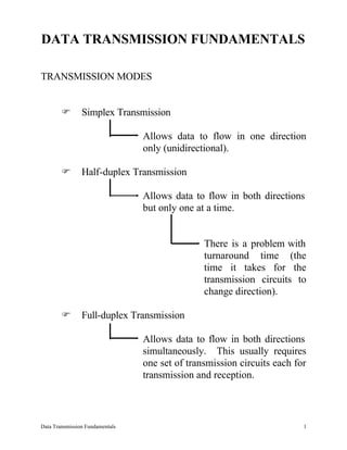 DATA TRANSMISSION FUNDAMENTALS

TRANSMISSION MODES


        F       Simplex Transmission

                                 Allows data to flow in one direction
                                 only (unidirectional).

        F       Half-duplex Transmission

                                 Allows data to flow in both directions
                                 but only one at a time.


                                                There is a problem with
                                                turnaround time (the
                                                time it takes for the
                                                transmission circuits to
                                                change direction).

        F       Full-duplex Transmission

                                 Allows data to flow in both directions
                                 simultaneously. This usually requires
                                 one set of transmission circuits each for
                                 transmission and reception.



Data Transmission Fundamentals                                           1
 