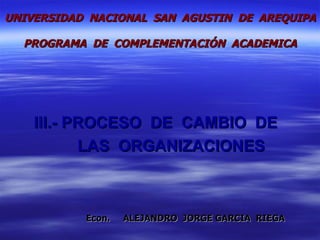 III.-  PROCESO  DE  CAMBIO  DE    LAS  ORGANIZACIONES Econ.  ALEJANDRO  JORGE GARCIA  RIEGA UNIVERSIDAD  NACIONAL  SAN  AGUSTIN  DE  AREQUIPA  PROGRAMA  DE  COMPLEMENTACIÓN  ACADEMICA 